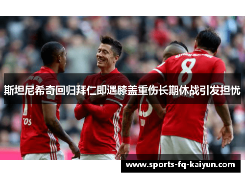 斯坦尼希奇回归拜仁即遇膝盖重伤长期休战引发担忧 斯坦尼希奇回归拜仁即遇膝盖重伤长期休战引发担忧