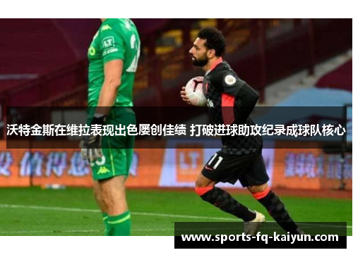 沃特金斯在维拉表现出色屡创佳绩 打破进球助攻纪录成球队核心 沃特金斯在维拉表现出色屡创佳绩 打破进球助攻纪录成球队核心